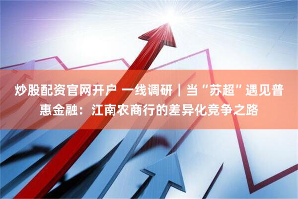 炒股配资官网开户 一线调研｜当“苏超”遇见普惠金融：江南农商行的差异化竞争之路