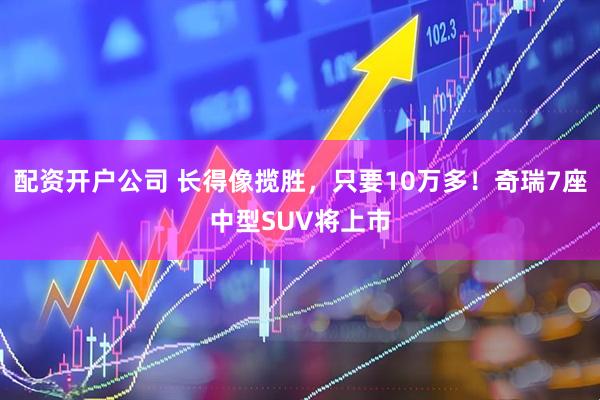 配资开户公司 长得像揽胜，只要10万多！奇瑞7座中型SUV将上市
