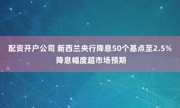 配资开户公司 新西兰央行降息50个基点至2.5% 降息幅度超市场预期
