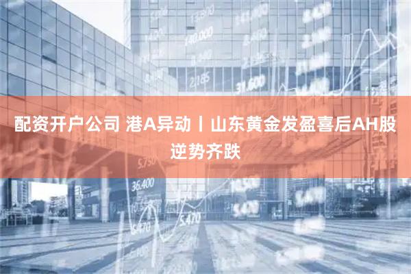 配资开户公司 港A异动丨山东黄金发盈喜后AH股逆势齐跌