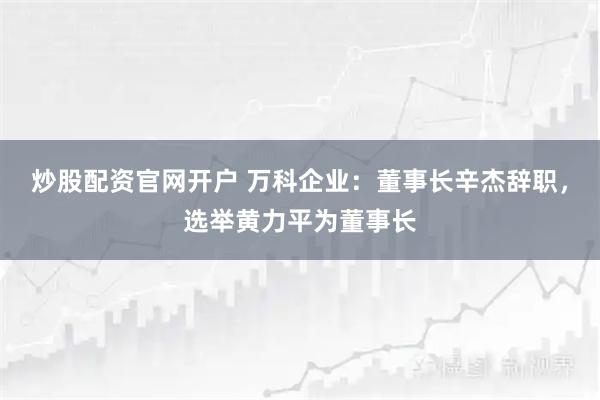 炒股配资官网开户 万科企业：董事长辛杰辞职，选举黄力平为董事长
