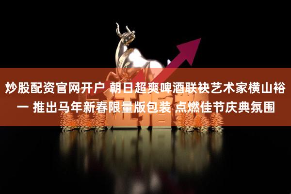 炒股配资官网开户 朝日超爽啤酒联袂艺术家横山裕一 推出马年新春限量版包装 点燃佳节庆典氛围