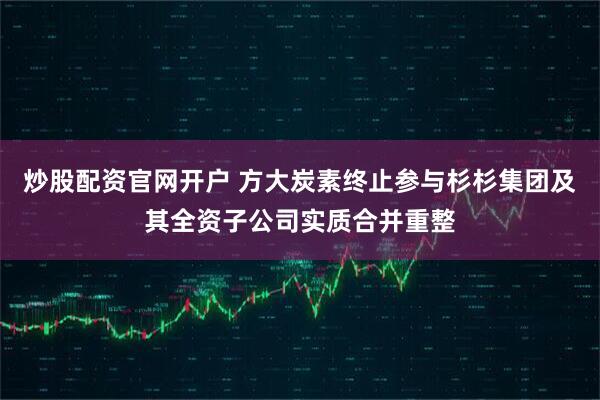 炒股配资官网开户 方大炭素终止参与杉杉集团及其全资子公司实质合并重整