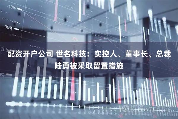 配资开户公司 世名科技：实控人、董事长、总裁陆勇被采取留置措施