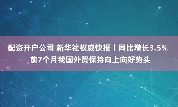 配资开户公司 新华社权威快报丨同比增长3.5%  前7个月我国外贸保持向上向好势头