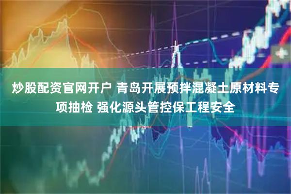 炒股配资官网开户 青岛开展预拌混凝土原材料专项抽检 强化源头管控保工程安全
